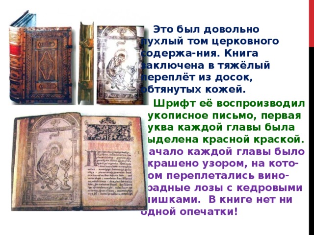  Это был довольно пухлый том церковного содержа-ния. Книга заключена в тяжёлый переплёт из досок, обтянутых кожей.  Шрифт её воспроизводил рукописное письмо, первая буква каждой главы была выделена красной краской. Начало каждой главы было украшено узором, на кото-ром переплетались вино-градные лозы с кедровыми шишками. В книге нет ни одной опечатки!  