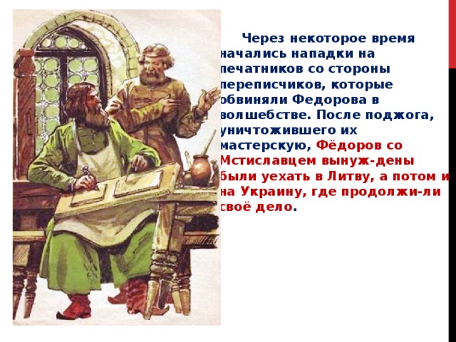  Через некоторое время начались нападки на печатников со стороны переписчиков, которые обвиняли Федорова в волшебстве. После поджога, уничтожившего их мастерскую, Фёдоров со Мстиславцем вынуж-дены были уехать в Литву, а потом и на Украину, где продолжи-ли своё дело . 