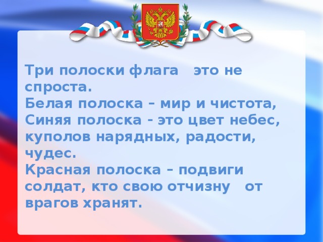 Три полоски флага это не спроста.  Белая полоска – мир и чистота,  Синяя полоска - это цвет небес,  куполов нарядных, радости, чудес.  Красная полоска – подвиги солдат, кто свою отчизну от врагов хранят.   