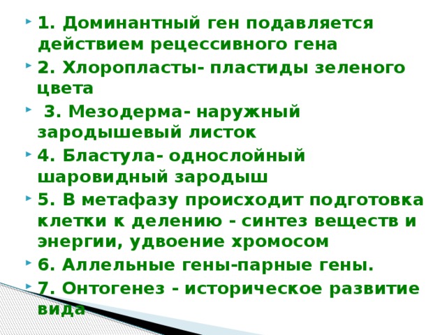 1. Доминантный ген подавляется действием рецессивного гена 2. Хлоропласты- пластиды зеленого цвета  3. Мезодерма- наружный зародышевый листок 4. Бластула- однослойный шаровидный зародыш 5. В метафазу происходит подготовка клетки к делению - синтез веществ и энергии, удвоение хромосом 6. Аллельные гены-парные гены. 7. Онтогенез - историческое развитие вида 