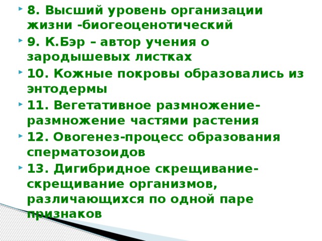 8. Высший уровень организации жизни -биогеоценотический 9. К.Бэр – автор учения о зародышевых листках 10. Кожные покровы образовались из энтодермы 11. Вегетативное размножение-размножение частями растения 12. Овогенез-процесс образования сперматозоидов 13. Дигибридное скрещивание-скрещивание организмов, различающихся по одной паре признаков  