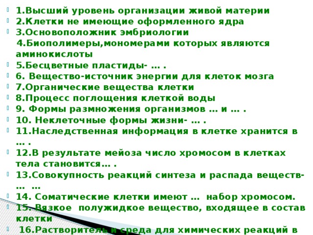 1.Высший уровень организации живой материи 2.Клетки не имеющие оформленного ядра 3.Основоположник эмбриологии  4.Биополимеры,мономерами которых являются аминокислоты 5.Бесцветные пластиды- … . 6. Вещество-источник энергии для клеток мозга 7.Органические вещества клетки 8.Процесс поглощения клеткой воды 9. Формы размножения организмов … и … . 10. Неклеточные формы жизни- … . 11.Наследственная информация в клетке хранится в … . 12.В результате мейоза число хромосом в клетках тела становится… . 13.Совокупность реакций синтеза и распада веществ- … … 14. Соматические клетки имеют … набор хромосом. 15. Вязкое полужидкое вещество, входящее в состав клетки  16.Растворитель и среда для химических реакций в клетке 