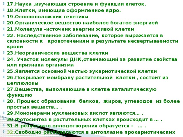 17.Наука ,изучающая строение и функции клеток. 18.Клетки, имеющие оформленное ядро. 19.Основоположник генетики 20.Органическое вещество наиболее богатое энергией 21.Молекула -источник энергии живой клетки 22. Наследственное заболевание, которое выражается в склонности к кровотечениям в результате несвертываемости крови 23.Неорганические вещества клетки 24. Участок молекулы ДНК,отвечающий за развитие свойства или признака организма 25.Является основной частью эукариотической клетки 26.Покрывает мембрану растительной клетки , состоит из целлюлозы 27.Вещества, выполняющие в клетке каталитическую функцию 28. Процесс образования белков, жиров, углеводов из более простых веществ… . 29.Мономерами нуклеиновых кислот являются… . 30.Фотосинтез в растительных клетках происходит в … . 31.В результате оплодотворения образуется - … . 32 .Свободно располагаются в цитоплазме прокариотических клеток 