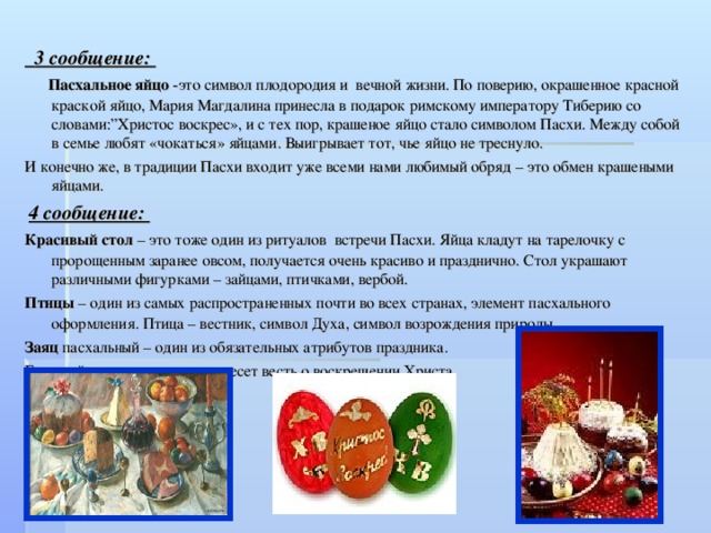  3 сообщение:  Пасхальное яйцо -это символ плодородия и  вечной жизни. По поверию, окрашенное красной краской яйцо, Мария Магдалина принесла в подарок римскому императору Тиберию со словами:”Христос воскрес», и с тех пор, крашеное яйцо стало символом Пасхи. Между собой в семье любят «чокаться» яйцами. Выигрывает тот, чье яйцо не треснуло. И конечно же, в традиции Пасхи входит уже всеми нами любимый обряд – это обмен крашеными яйцами.  4 сообщение: Красивый стол – это тоже один из ритуалов  встречи Пасхи. Яйца кладут на тарелочку с пророщенным заранее овсом, получается очень красиво и празднично. Стол украшают различными фигурками – зайцами, птичками, вербой. Птицы – один из самых распространенных почти во всех странах, элемент пасхального оформления. Птица – вестник, символ Духа, символ возрождения природы. Заяц пасхальный – один из обязательных атрибутов праздника. Быстрый заяц самым первым несет весть о воскрешении Христа. 