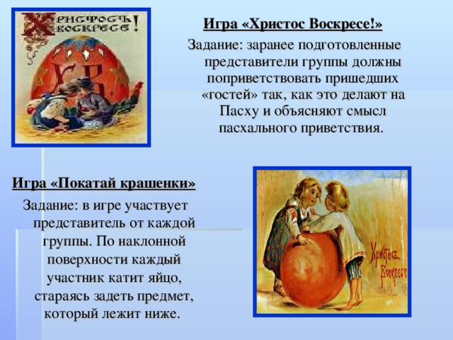 Игра «Христос Воскресе!»  Задание: заранее подготовленные представители группы должны поприветствовать пришедших «гостей» так, как это делают на Пасху и объясняют смысл пасхального приветствия. Игра «Покатай крашенки»  Задание: в игре участвует представитель от каждой группы. По наклонной поверхности каждый участник катит яйцо, стараясь задеть предмет, который лежит ниже. 