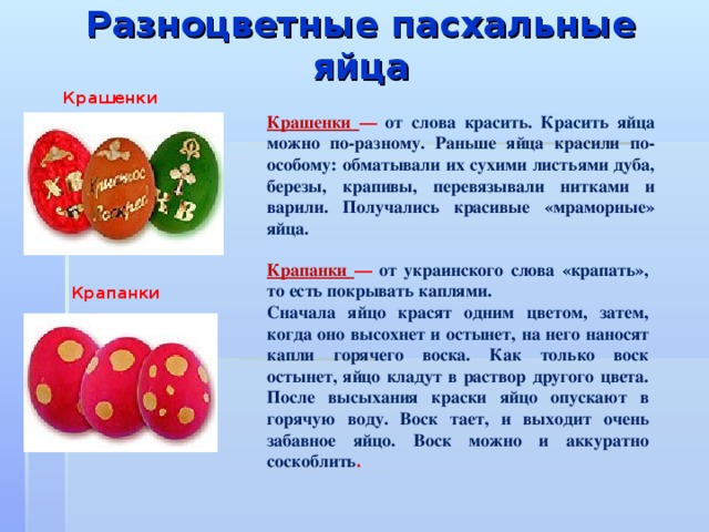 Разноцветные пасхальные яйца   Крашенки Крашенки — от слова красить. Красить яйца можно по-разному. Раньше яйца красили по-особому: обматывали их сухими листьями дуба, березы, крапивы, перевязывали нитками и варили. Получались красивые «мраморные» яйца. Крапанки — от украинского слова «крапать», то есть покрывать каплями. Сначала яйцо красят одним цветом, затем, когда оно высохнет и остынет, на него наносят капли горячего воска. Как только воск остынет, яйцо кладут в раствор другого цвета. После высыхания краски яйцо опускают в горячую воду. Воск тает, и выходит очень забавное яйцо. Воск можно и аккуратно соскоблить . Крапанки 