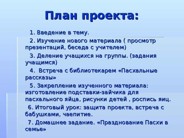 План проекта:   1. Введение в тему.  2. Изучение нового материала ( просмотр презентаций, беседа с учителем)  3. Деление учащихся на группы. (задания учащимся)  4. Встреча с библиотекарем «Пасхальные рассказы»  5. Закрепление изученного материала: изготовление подставки-зайчика для пасхального яйца, рисунки детей , роспись яиц.  6. Итоговый урок: защита проекта, встреча с бабушками, чаепитие.  7. Домашнее задание. «Празднование Пасхи в семье» 