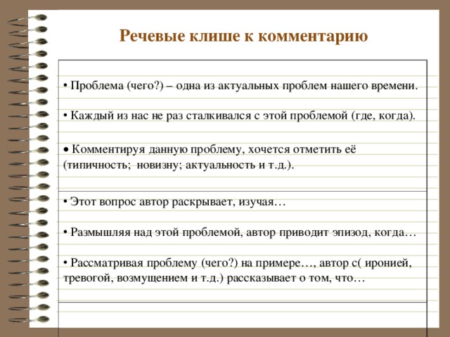 Речевые клише к комментарию  Проблема (чего?) – одна из актуальных проблем нашего времени.  Этот вопрос автор раскрывает, изучая…   Размышляя над этой проблемой, автор приводит эпизод, когда…   Рассматривая проблему (чего?) на примере…, автор с( иронией, тревогой, возмущением и т.д.) рассказывает о том, что…   Каждый из нас не раз сталкивался с этой проблемой (где, когда).   Комментируя данную проблему, хочется отметить её (типичность; новизну; актуальность и т.д.).  
