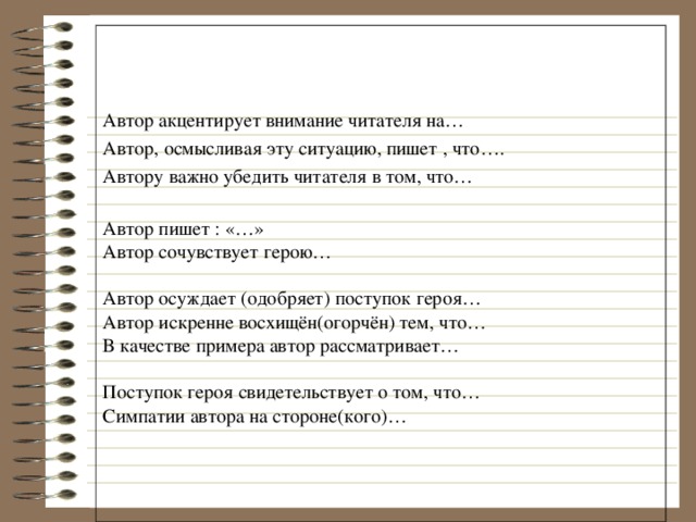 Автор акцентирует внимание читателя на… Автор, осмысливая эту ситуацию, пишет , что…. Автору важно убедить читателя в том, что… Автор пишет : «…» Автор сочувствует герою… Автор осуждает (одобряет) поступок героя… Автор искренне восхищён(огорчён) тем, что… В качестве примера автор рассматривает… Поступок героя свидетельствует о том, что… Симпатии автора на стороне(кого)… 