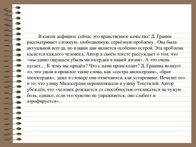  В каком дефиците сейчас это нравственное качество! Д. Гранин рассматривает сложную, злободневную, серьёзную проблему. Она была актуальной всегда, но в наши дни является особенно острой. Эта проблема касается каждого человека. Автор в своём тексте рассуждает о том, что «мы давно ощущаем убыль милосердия в нашей жизни». А это очень пугает… К чему мы придём? Что с нами происходит? Д. Гранина волнует то, что ушли в прошлое такие слова, как «сестра милосердия», «брат милосердия», даже в словаре они отмечаются, как устаревшие. Печалит его и то, что улицу Милосердия переименовали в улицу Текстилей. Автор убеждён, что «человек рождается со способностью откликаться на чужую боль, однако, если это чувство не упражняется, оно слабеет и атрофируется». 