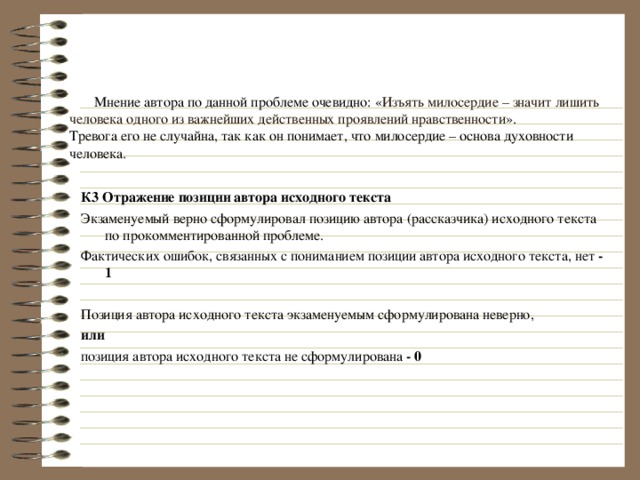  Мнение автора по данной проблеме очевидно: « Изъять милосердие – значит лишить человека одного из важнейших действенных проявлений нравственности ».  Тревога его не случайна, так как он понимает, что милосердие – основа духовности человека. К3 Отражение позиции автора исходного текста Экзаменуемый верно сформулировал позицию автора (рассказчика) исходного текста по прокомментированной проблеме. Фактических ошибок, связанных с пониманием позиции автора исходного текста, нет - 1 Позиция автора исходного текста экзаменуемым сформулирована неверно, или позиция автора исходного текста не сформулирована - 0  