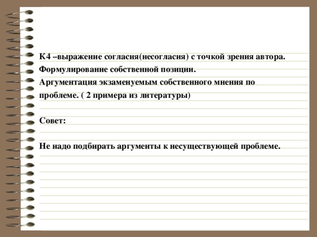 К4 –выражение согласия(несогласия) с точкой зрения автора. Формулирование собственной позиции. Аргументация экзаменуемым собственного мнения по проблеме. ( 2 примера из литературы)  Совет:  Не надо подбирать аргументы к несуществующей проблеме. 