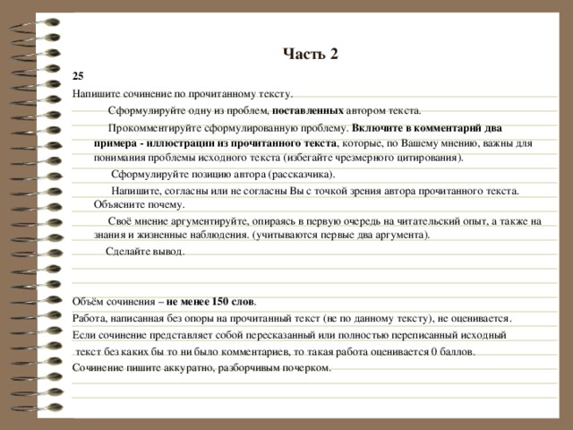 Часть 2 25 Напишите сочинение по прочитанному тексту.  Сформулируйте одну из проблем, поставленных автором текста.  Прокомментируйте сформулированную проблему. Включите в комментарий два примера - иллюстрации из прочитанного текста , которые, по Вашему мнению, важны для понимания проблемы исходного текста (избегайте чрезмерного цитирования).  Сформулируйте позицию автора (рассказчика).  Напишите, согласны или не согласны Вы с точкой зрения автора прочитанного текста. Объясните почему.  Своё мнение аргументируйте, опираясь в первую очередь на читательский опыт, а также на знания и жизненные наблюдения. (учитываются первые два аргумента).  Сделайте вывод. Объём сочинения – не менее 150 слов . Работа, написанная без опоры на прочитанный текст (не по данному тексту), не оценивается. Если сочинение представляет собой пересказанный или полностью переписанный исходный  текст без каких бы то ни было комментариев, то такая работа оценивается 0 баллов. Сочинение пишите аккуратно, разборчивым почерком. 