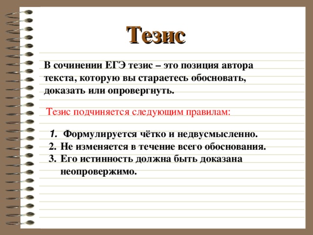 Тезис В сочинении ЕГЭ тезис – это позиция автора текста, которую вы стараетесь обосновать, доказать или опровергнуть. Тезис подчиняется следующим правилам:  Формулируется чётко и недвусмысленно. Не изменяется в течение всего обоснования. Его истинность должна быть доказана неопровержимо. 