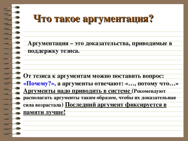 Что такое аргументация? Аргументация – это доказательства, приводимые в поддержку тезиса. От тезиса к аргументам можно поставить вопрос: «Почему?», а аргументы отвечают: «…, потому что…» Аргументы надо приводить в системе ( Рекомендуют располагать аргументы таким образом, чтобы их доказательная сила возрастала ) Последний аргумент фиксируется в памяти лучше! 