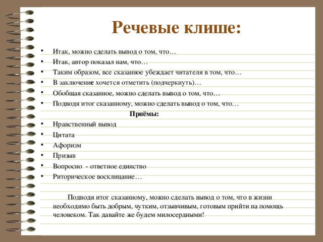 Речевые клише: Итак, можно сделать вывод о том, что… Итак, автор показал нам, что… Таким образом, все сказанное убеждает читателя в том, что… В заключени е хочется отметить (подчеркнуть)… Обобщая сказанное, можно сделать вывод о том, что… Подводя итог сказанному, можно сделать вывод о том, что…  Приёмы: Нравственный вывод Цитата Афоризм Призыв Вопросно - ответное единство Риторическое восклицание…   Подводя итог сказанному, можно сделать вывод о том, что в жизни необходимо быть добрым, чутким, отзывчивым, готовым прийти на помощь человеком. Так давайте же будем милосердными! 