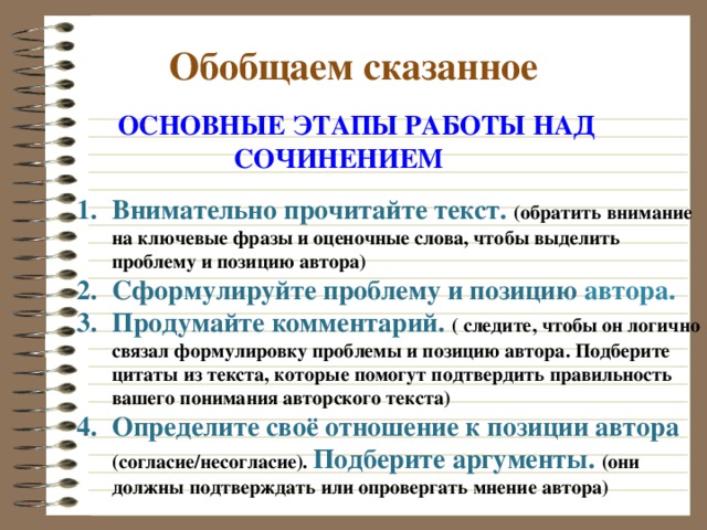  Обобщаем сказанное  ОСНОВНЫЕ ЭТАПЫ РАБОТЫ НАД  СОЧИНЕНИЕМ Внимательно прочитайте текст. (обратить внимание на ключевые фразы и оценочные слова, чтобы выделить проблему и позицию автора) Сформулируйте проблему и позицию автора. Продумайте комментарий. ( следите, чтобы он логично связал формулировку проблемы и позицию автора. Подберите цитаты из текста, которые помогут подтвердить правильность вашего понимания авторского текста) Определите своё отношение к позиции автора (согласие/несогласие). Подберите аргументы. (они должны подтверждать или опровергать мнение автора) 