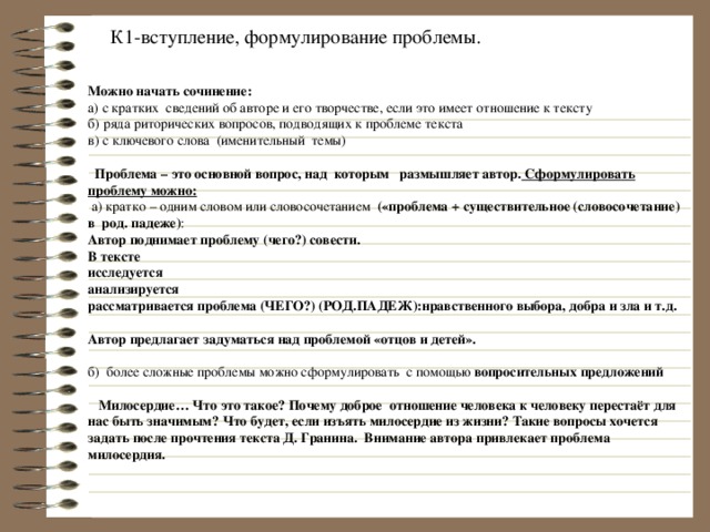 К1-вступление, формулирование проблемы. Можно начать сочинение: а) с кратких сведений об авторе и его творчестве, если это имеет отношение к тексту б) ряда риторических вопросов, подводящих к проблеме текста в) с ключевого слова (именительный темы)  Проблема – это основной вопрос, над которым размышляет автор. Сформулировать проблему можно:  а)  кратко – одним словом или словосочетанием («проблема + существительное (словосочетание) в род. падеже) : Автор поднимает проблему (чего?) совести. В тексте исследуется анализируется рассматривается проблема (ЧЕГО?) (РОД.ПАДЕЖ):нравственного выбора, добра и зла и т.д.  Автор предлагает задуматься над проблемой «отцов и детей».  б) более сложные проблемы можно сформулировать с помощью вопросительных предложений  Милосердие… Что это такое? Почему доброе отношение человека к человеку перестаёт для нас быть значимым? Что будет, если изъять милосердие из жизни? Такие вопросы хочется задать после прочтения текста Д. Гранина. Внимание автора привлекает проблема милосердия.     