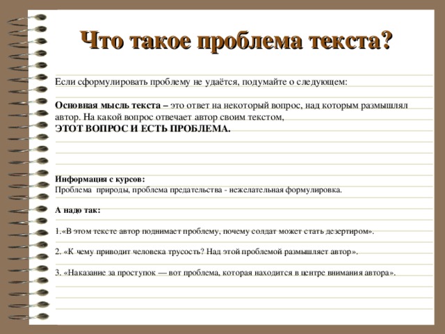 Что такое проблема текста? Если сформулировать проблему не удаётся, подумайте о следующем:  Основная мысль текста – это ответ на некоторый вопрос, над которым размышлял автор. На какой вопрос отвечает автор своим текстом, ЭТОТ ВОПРОС И ЕСТЬ ПРОБЛЕМА.   Информация с курсов: Проблема природы,  проблема предательства - нежелательная формулировка. А надо так: 1.«В этом тексте автор поднимает проблему, почему солдат может стать дезертиром».   2. «К чему приводит человека трусость? Над этой проблемой размышляет автор».   3. «Наказание за проступок — вот проблема, которая находится в центре внимания автора».        