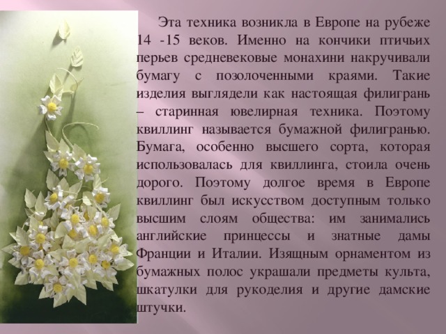  Эта техника возникла в Европе на рубеже 14 -15 веков. Именно на кончики птичьих перьев средневековые монахини накручивали бумагу с позолоченными краями. Такие изделия выглядели как настоящая филигрань – старинная ювелирная техника. Поэтому квиллинг называется бумажной филигранью. Бумага, особенно высшего сорта, которая использовалась для квиллинга, стоила очень дорого. Поэтому долгое время в Европе квиллинг был искусством доступным только высшим слоям общества: им занимались английские принцессы и знатные дамы Франции и Италии. Изящным орнаментом из бумажных полос украшали предметы культа, шкатулки для рукоделия и другие дамские штучки. 