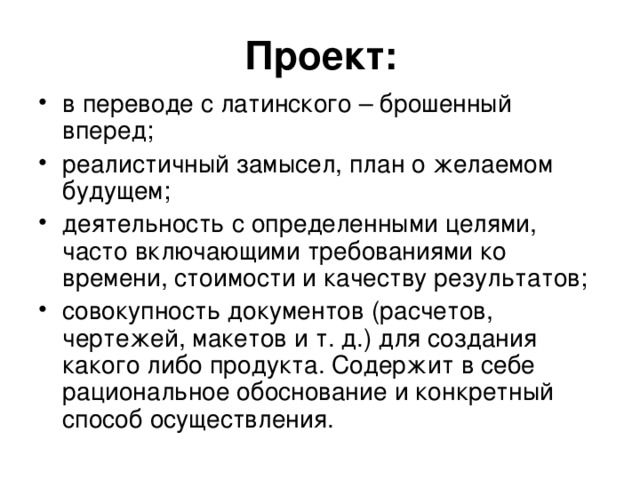 Проект: в переводе с латинского – брошенный вперед; реалистичный замысел, план о желаемом будущем; деятельность с определенными целями, часто включающими требованиями ко времени, стоимости и качеству результатов; совокупность документов (расчетов, чертежей, макетов и т. д.) для создания какого либо продукта. Содержит в себе рациональное обоснование и конкретный способ осуществления. 