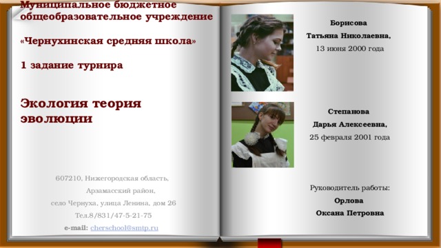  Борисова Татьяна Николаевна, 13 июня 2000 года  Степанова Дарья Алексеевна, 25 февраля 2001 года Руководитель работы: Орлова Оксана Петровна Муниципальное бюджетное общеобразовательное учреждение  «Чернухинская средняя школа»   1 задание турнира    Экология теория  эволюции   607210, Нижегородская область,  Арзамасский район, село Чернуха, улица Ленина, дом 26 Тел.8/831/47-5-21-75 e-mail: cherschool@smtp.ru  