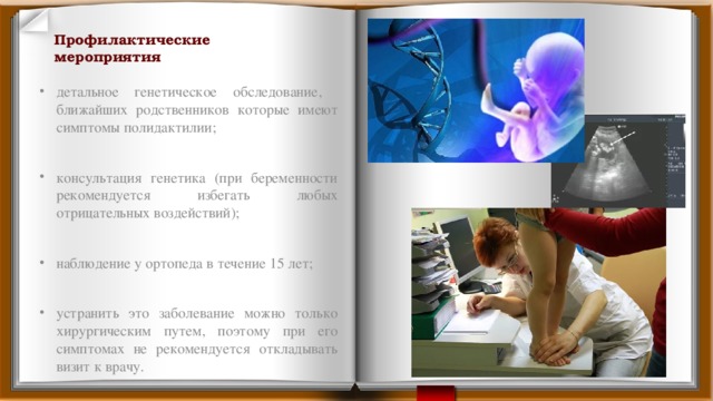 Профилактические мероприятия детальное генетическое обследование, ближайших родственников которые имеют симптомы полидактилии; консультация генетика (при беременности рекомендуется избегать любых отрицательных воздействий); наблюдение у ортопеда в течение 15 лет; устранить это заболевание можно только хирургическим путем, поэтому при его симптомах не рекомендуется откладывать визит к врачу. 