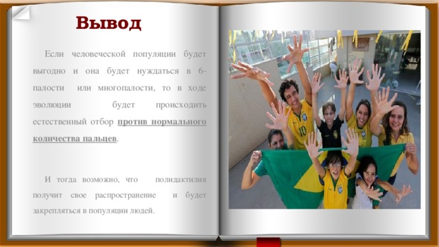 Вывод Если человеческой популяции будет выгодно и она будет нуждаться в 6-палости или многопалости, то в ходе эволюции будет происходить естественный отбор против нормального количества пальцев . И тогда возможно, что полидактилия получит свое распространение и будет закрепляться в популяции людей. 
