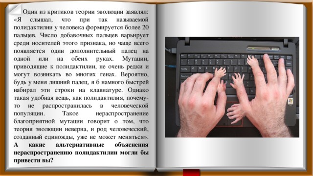 Один из критиков теории эволюции заявлял: «Я слышал, что при так называемой полидактилии у человека формируется более 20 пальцев. Число добавочных пальцев варьирует среди носителей этого признака, но чаще всего появляется один дополнительный палец на одной или на обеих руках. Мутации, приводящие к полидактилии, не очень редки и могут возникать во многих генах. Вероятно, будь у меня лишний палец, я б намного быстрей набирал эти строки на клавиатуре. Однако такая удобная вещь, как полидактилия, почему-то не распространилась в человеческой популяции. Такое нераспространение благоприятной мутации говорит о том, что теория эволюции неверна, и род человеческий, созданный единожды, уже не может меняться». А какие альтернативные объяснения нераспространению полидактилии могли бы привести вы? 