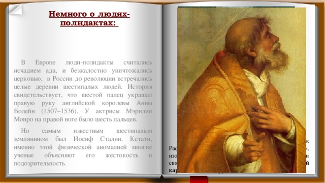 Немного о людях-полидактах: В Европе люди-полидакты считались исчадием ада, и безжалостно уничтожались церковью, в России до революции встречались целые деревни шестипалых людей. История свидетельствует, что шестой палец украшал правую руку английской королевы Анны Болейн (1507–1536). У актрисы Мэрилин Монро на правой ноге было шесть пальцев. Но самым известным шестипалым землянином был Иосиф Сталин. Кстати, именно этой физической аномалией многие ученые объясняют его жестокость и подозрительность.  В начале 16-го века итальянский художник Рафаэль написал картину «Сикстинская Мадонна», изображающую мадонну с младенцем в окружении святых Сикста и Варвары. У святого Сикста на этой картине на одной руке было шесть пальцев. 