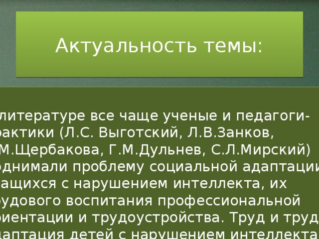 Актуальность темы: В литературе все чаще ученые и педагоги-практики (Л.С. Выготский, Л.В.Занков, А.М.Щербакова, Г.М.Дульнев, С.Л.Мирский) поднимали проблему социальной адаптации учащихся с нарушением интеллекта, их трудового воспитания профессиональной ориентации и трудоустройства. Труд и трудовая адаптация детей с нарушением интеллекта далеко не всегда проходила успешно . Была заметна тенденция к частой смене работы выпускников, значительная часть их либо не работала совсем, либо работала не по приобретенной специальности. Это было связано с глубинным качественным своеобразием дефекта учащихся коррекционных школ, особенностями их психофизического развития, а так же с состоянием обучения и воспитания.  