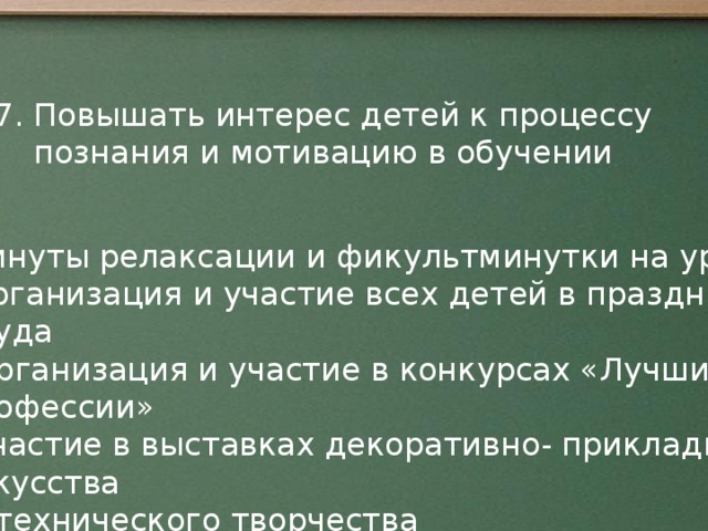 7. Повышать интерес детей к процессу познания и мотивацию в обучении * минуты релаксации и фикультминутки на уроке *организация и участие всех детей в праздниках Труда *Организация и участие в конкурсах «Лучший по профессии» *Участие в выставках декоративно- прикладного искусства  и технического творчества *Участие в общественно- полезном труде по уборке пришкольного Участка и посадке цветов. От успешного обучения до профессионального и социального самоопределения.  