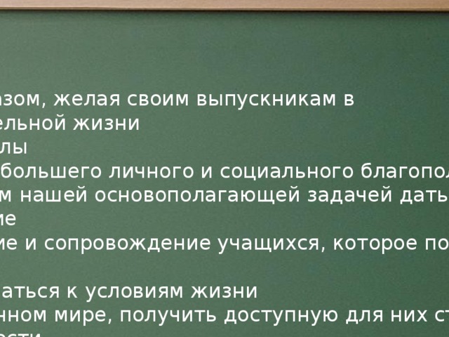 Таким образом, желая своим выпускникам в самостоятельной жизни  после школы  возможно большего личного и социального благополучия,  мы считаем нашей основополагающей задачей дать такое образование , воспитание и сопровождение учащихся, которое позволило бы им  адаптироваться к условиям жизни  в современном мире, получить доступную для них степень независимости  и состоятельности в труде, быту и в свободное время. От успешного обучения до профессионального и социального самоопределения.  