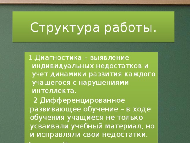 Структура работы. 1.Диагностика – выявление индивидуальных недостатков и учет динамики развития каждого учащегося с нарушениями интеллекта.  2 Дифференцированное развивающее обучение – в ходе обучения учащиеся не только усваивали учебный материал, но и исправляли свои недостатки. 3. Повышение эффективности и качества обучения ученика путем оказания ему помощи в адаптации. От успешного обучения до профессионального и социального самоопределения.  