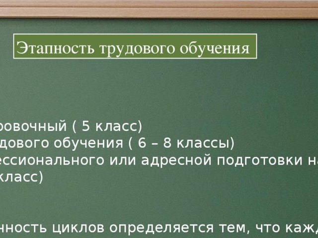 Этапность трудового обучения Ориентировочный ( 5 класс) Общетрудового обучения ( 6 – 8 классы) До профессионального или адресной подготовки на рабочее место (9 класс) Завершенность циклов определяется тем, что каждый из них, помимо задачи подготовки к последующему этапу обучения, имеет свои собственные цели и задачи. От успешного обучения до профессионального и социального самоопределения.  