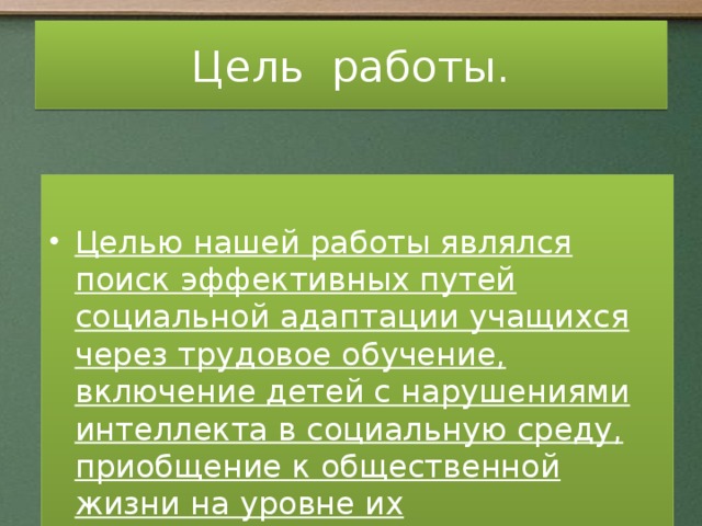 Цель работы.  Целью нашей работы являлся поиск эффективных путей социальной адаптации учащихся через трудовое обучение, включение детей с нарушениями интеллекта в социальную среду, приобщение к общественной жизни на уровне их психофизических возможностей. От успешного обучения до профессионального и социального самоопределения.  