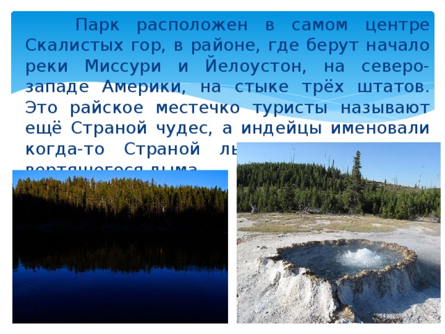  Парк расположен в самом центре Скалистых гор, в районе, где берут начало реки Миссури и Йелоустон, на северо-западе Америки, на стыке трёх штатов. Это райское местечко туристы называют ещё Страной чудес, а индейцы именовали когда-то Страной льда, огня, воды и вертящегося дыма. 