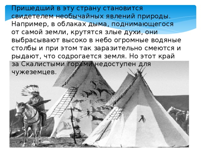 Пришедший в эту страну становится свидетелем необычайных явлений природы. Например, в облаках дыма, поднимающегося от самой земли, крутятся злые духи, они выбрасывают высоко в небо огромные водяные столбы и при этом так заразительно смеются и рыдают, что содрогается земля. Но этот край за Скалистыми горами недоступен для чужеземцев. 