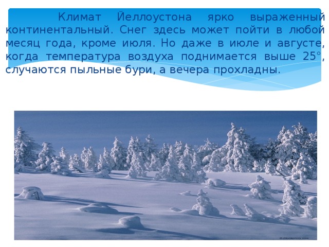  Климат Йеллоустона ярко выраженный континентальный. Снег здесь может пойти в любой месяц года, кроме июля. Но даже в июле и августе, когда температура воздуха поднимается выше 25°, случаются пыльные бури, а вечера прохладны. 