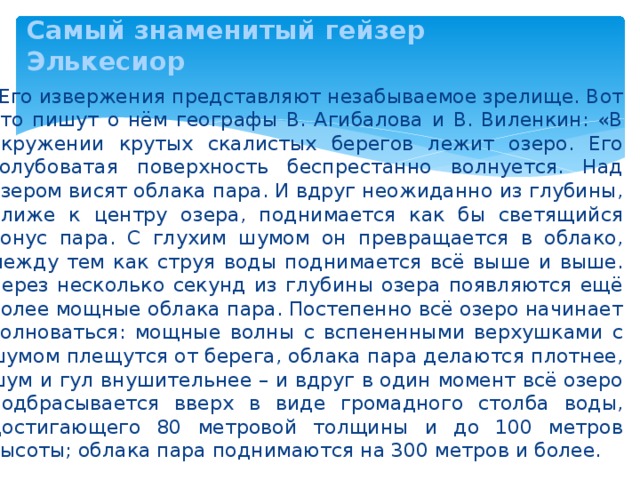 Самый знаменитый гейзер Элькесиор    Его извержения представляют незабываемое зрелище. Вот что пишут о нём географы В. Агибалова и В. Виленкин: «В окружении крутых скалистых берегов лежит озеро. Его голубоватая поверхность беспрестанно волнуется. Над озером висят облака пара. И вдруг неожиданно из глубины, ближе к центру озера, поднимается как бы светящийся конус пара. С глухим шумом он превращается в облако, между тем как струя воды поднимается всё выше и выше. Через несколько секунд из глубины озера появляются ещё более мощные облака пара. Постепенно всё озеро начинает волноваться: мощные волны с вспененными верхушками с шумом плещутся от берега, облака пара делаются плотнее, шум и гул внушительнее – и вдруг в один момент всё озеро подбрасывается вверх в виде громадного столба воды, достигающего 80 метровой толщины и до 100 метров высоты; облака пара поднимаются на 300 метров и более. 