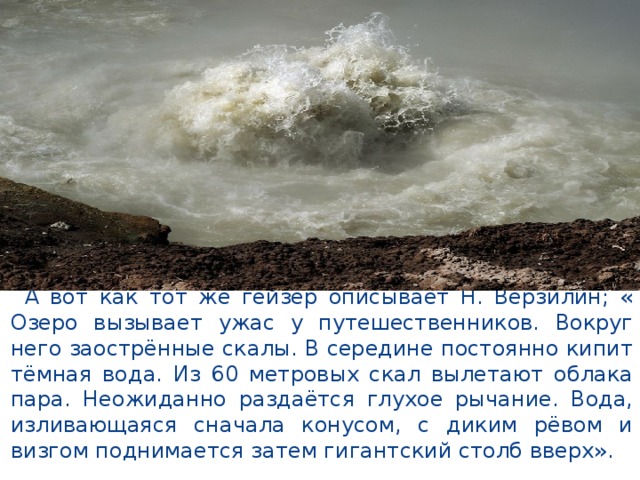  А вот как тот же гейзер описывает Н. Верзилин; « Озеро вызывает ужас у путешественников. Вокруг него заострённые скалы. В середине постоянно кипит тёмная вода. Из 60 метровых скал вылетают облака пара. Неожиданно раздаётся глухое рычание. Вода, изливающаяся сначала конусом, с диким рёвом и визгом поднимается затем гигантский столб вверх». 