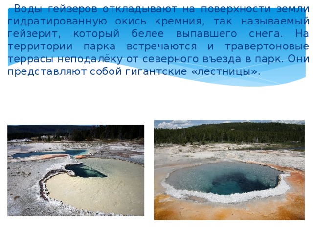  Воды гейзеров откладывают на поверхности земли гидратированную окись кремния, так называемый гейзерит, который белее выпавшего снега. На территории парка встречаются и травертоновые террасы неподалёку от северного въезда в парк. Они представляют собой гигантские «лестницы». 