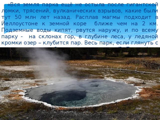  «Вся земля парка ещё не остыла после гигантской ломки, трясений, вулканических взрывов, какие были тут 50 млн лет назад. Расплав магмы подходит в Йеллоустоне к земной коре ближе чем на 2 км. Подземные воды кипят, рвутся наружу, и по всему парку - на склонах гор, в глубине леса, у ледяной кромки озер – клубится пар. Весь парк, если глянуть с места повыше, - в белых султанах». /В. Песков/ 