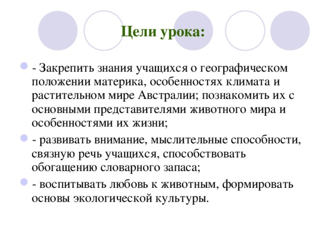 Цели урока: - Закрепить знания учащихся о географическом положении материка, особенностях климата и растительном мире Австралии; познакомить их с основными представителями животного мира и особенностями их жизни; - развивать внимание, мыслительные способности, связную речь учащихся, способствовать обогащению словарного запаса; - воспитывать любовь к животным, формировать основы экологической культуры.  