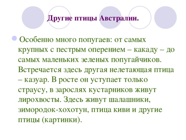 Другие птицы Австралии. Особенно много попугаев: от самых крупных с пестрым оперением – какаду – до самых маленьких зеленых попугайчиков. Встречается здесь другая нелетающая птица – казуар. В росте он уступает только страусу, в зарослях кустарников живут лирохвосты. Здесь живут шалашники, зимородок-хохотун, птица киви и другие птицы (картинки). 