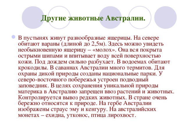 Другие животные Австралии. В пустынях живут разнообразные ящерицы. На севере обитают вараны (длиной до 2,5м). Здесь можно увидеть необыкновенную ящерицу – «молох». Она вся покрыта острыми шипами и впитывает воду всей поверхностью кожи. Под дождем сильно разбухает. В водоемах обитают крокодилы. В саваннах Австралии много термитов. Для охраны дикой природы созданы национальные парки. У северо-восточного побережья устроен подводный заповедник. В целях сохранения уникальной природы материка в Австралию запрещен ввоз растений и животных. Контролируется вывоз редких животных. В стране очень бережно относятся к природе. На гербе Австралии изображены страус эму и кенгуру. На австралийских монетах – ехидна, утконос, птица лирохвост. 