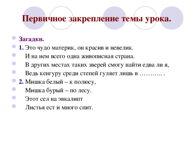 Первичное закрепление темы урока. Загадки. 1. Это чудо материк, он красив и невелик.  И на нем всего одна живописная страна.  В других местах таких зверей смогу найти едва ли я,  Ведь кенгуру среди степей гуляет лишь в ……….. . 2. Мишка белый – к полюсу,  Мишка бурый – по лесу.  Этот сел на эвкалипт  Листья ест и много спит.  