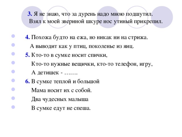  3. Я не знаю, что за дурень надо мною подшутил.  Взял к моей звериной шкуре нос утиный прикрепил.  4. Похожа будто на ежа, но никак ни на стрижа.  А выводит как у птиц, поколенье из яиц.  5. Кто-то в сумке носит спички,  Кто-то нужные вещички, кто-то телефон, игру,  А детишек - …….  6. В сумке теплой и большой  Мама носит их с собой.  Два чудесных малыша  В сумке едут не спеша. 