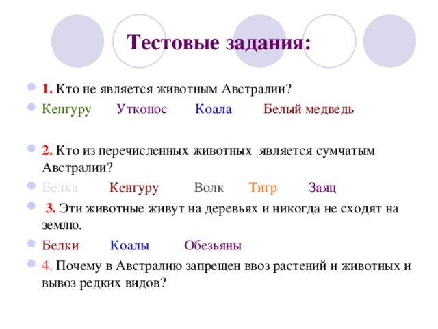 Тестовые задания: 1. Кто не является животным Австралии? Кенгуру  Утконос  Коала  Белый медведь  2. Кто из перечисленных животных является сумчатым Австралии? Белка  Кенгуру  Волк  Тигр  Заяц   3. Эти животные живут на деревьях и никогда не сходят на землю. Белки  Коалы  Обезьяны 4. Почему в Австралию запрещен ввоз растений и животных и вывоз редких видов?   