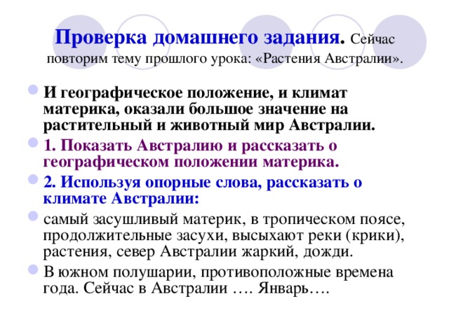 Проверка домашнего  задания . Сейчас повторим тему прошлого урока: «Растения Австралии». И географическое положение, и климат материка, оказали большое значение на растительный и животный мир Австралии. 1. Показать Австралию и рассказать о географическом положении материка. 2. Используя опорные слова, рассказать о климате Австралии: самый засушливый материк, в тропическом поясе, продолжительные засухи, высыхают реки (крики), растения, север Австралии жаркий, дожди. В южном полушарии, противоположные времена года. Сейчас в Австралии …. Январь…. 